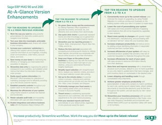 Sage ERP MAS 90 and 200
                                                                                                                                                                                                                To p T e n R e a s o n s To U p gR a d e
At-A-Glance Version                                                                                                                                                                                             f Ro m 4 . 3 To 4 . 4

Enhancements                                                                                       Top Ten Reasons To UpgRade
                                                                                                                                                                                                                1. Conveniently move up to the current release, and
                                                                                                                                                                                                                   minimize the impact of upgrading, by using Parallel
                                                                                                   fRom 4.2 To 4.3                                                                                                 Migration to continue running your business on the
                                                                                                                                                                                                                   existing system while your new 4.4 system is made ready.
                                                                                                   1. Go green: Save money and the environment
                                                                                                                                                                                                                2. Lower the cost of personalizing your system
Top Ten Reasons To UpgRade                                                                            by utilizing Paperless Office capabilities to
                                                                                                      generate documents, and email, fax, and
                                                                                                                                                                                                                   with easier and more powerful methods of applying
To 4.2 fRom pRevioUs veRsions                                                                                                                                                                                      customizations that will not be impacted by upgrades
                                                                                                      efficiently store and retrieve them electronically.
1. Work the way you want to using powerful                                                                                                                                                                         to new versions.
                                                                                                   2. Use quick-click charts to graphically represent
   personalization for data entry screens and to                                                      trends and other knowledge you’ve gained from                                                             3. React more quickly to changes with greater insight
   navigate more intuitively.                                                                         your ad-hoc Business Insights Explorer reports.                                                              into distribution, manufacturing, and purchasing with
2. Turn your data into meaningful, actionable                                                                                                                                                                      on-demand “ad-hoc” views into your business data.
                                                                                                   3. Streamline your tax reporting process for
   business information easily shared with others                                                     Federal, State, Unemployment, Payroll, New Hire,                                                          4. Increase employee productivity and reduce errors
   in your company.                                                                                   1099s, and W-2s.                                                                                             by adding unique identifying information in expanded
3. Increase your customers’ satisfaction by                                                        4. Reduce the time and cost associated with                                                                     customer and item number fields.
   offering them superior service through efficient                                                   processing and printing payroll checks by utilizing                                                       5. Increase efficiencies of your system with easy-to-
   customer information at your fingertips, including                                                 direct deposit, and provide your employees with                                                              download product updates that provide a new set of
   email communications, order history, account                                                       secure online access to view their information.
   status, and more.                                                                                                                                                                                               customer-requested 4.4 features throughout the year.
                                                                                                   5. Keep your finger on the pulse of your                                                                     6. Increase efficiencies for each of your users
4. Save money on your taxes by maximizing the                                                         business by starting your day with the business
   efficiency of managing your fixed assets from                                                                                                                                                                   with easy access to resource information directly
                                                                                                      information that you need most right on your                                                                 from their desktops.
   acquisition to disposal.                                                                           desktop, using your personalized Business
5. Streamline data entry by organizing the grids to                                                   Insights Dashboard.                                                                                       7. Save time and improve accuracy with a streamlined
   correspond to your workflow, and establish smart                                                                                                                                                                physical count process, default to your on-hand quantities
                                                                                                   6. Simplify report selection with straightforward
   memos that follow the information through the                                                                                                                                                                   so you only need to update items that have changes, and
                                                                                                      terms, readjust your selection criteria, and return
   order process.                                                                                     to the report selection screen after printing.                                                               print inventory items on worksheets in the desired order.
6. Easily export system information into                                                           7. Get up-to-the-minute status of customer                                                                   8. Lower shipping and handling costs through
   Microsoft® Office templates for collections or                                                     orders in process—shipping and customer                                                                      consolidated drop shipments.
   marketing campaigns and for efficiently providing                                                  service personnel can access and view the same                                                            9. Achieve greater employee productivity with
   up-to-the-minute customer reports.                                                                 info—New, Lines Complete, and Shipped.                                                                       personalization of data entry screens to match workflows
7. Establish powerful controls throughout your                                                     8. Proficiently manage your fixed assets by                                                                     for each role, quickly launch related tasks, attach related
   system down to the task level, by role.                                                            auto-creating assets when you’re entering                                                                    documents to records like electronic post-its that flow
8. Maximize the efficiencies of your system                                                           invoices in Accounts Payable.                                                                                throughout the system, and set security by role—down
   using intuitive wizards to activate new features                                                9. Thwart errors by establishing appropriate                                                                    to task level.
   and functionality.                                                                                 discounts for your customers; view and make                                                               10. Streamline your inventory processes with accurate
9. Retain valuable audit trails and traceability                                                      adjustments to the order before processing.                                                                   data collection using enhancements in Bar Code—now
   information with user and date timestamps.                                                      10. Print your standard reports and forms                                                                        use radio-frequency handhelds and incorporate user-
10. Enable integrations and enforce business                                                           automatically on your default printer, regardless                                                            defined fields (UDFs) such as expiration dates with serial
    rules with the Business Object Interface API.                                                      of who previously saved the report.                                                                          or lot numbers.




        Increase productivity. Streamline workflows. Work the way you do! move up to the latest release!
        ©2010 Sage Software, Inc. All rights reserved. Sage, the Sage logos, and the Sage product and service names mentioned herein are registered trademarks or trademarks of Sage Software, Inc. or its affiliated entities. All other trademarks are the property of their respective owners.
        10-24067 06/10
 