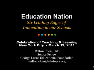 1 Education Nation Six Leading Edges of  Innovation in our Schools Celebration of Teaching & Learning New York City  • March 19, 2011 Milton Chen, PhD Senior Fellow George Lucas Educational Foundation [email_address] 
