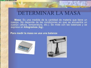DETERMINAR LA MASA Masa:  Es una medida de la cantidad de materia que tiene un cuerpo. No depende de las condiciones en que se encuentra un cuerpo (altura, temperatura, etc.). Se mide con las balanzas y se expresa en  kilogramos  ( kg ). Para medir la masa se usa una balanza   