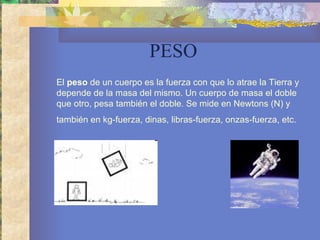 PESO El  peso  de un cuerpo es la fuerza con que lo atrae la Tierra y depende de la masa del mismo. Un cuerpo de masa el doble que otro, pesa también el doble. Se mide en Newtons (N) y también en kg-fuerza, dinas, libras-fuerza, onzas-fuerza, etc.   