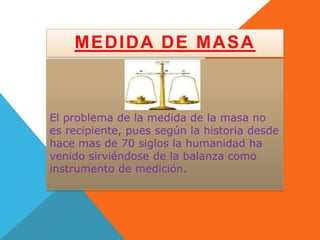 MEDIDA DE MASA



El problema de la medida de la masa no
es recipiente, pues según la historia desde
hace mas de 70 siglos la humanidad ha
venido sirviéndose de la balanza como
instrumento de medición.
 