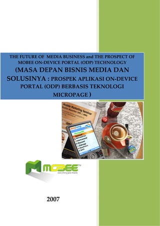  


THE FUTURE OF  MEDIA BUSINESS and THE PROSPECT OF 
   MOBEE ON‐DEVICE PORTAL (ODP) TECHNOLOGY 
  (MASA DEPAN BISNIS MEDIA DAN 
SOLUSINYA : PROSPEK APLIKASI ON‐DEVICE 
    PORTAL (ODP) BERBASIS TEKNOLOGI 
                 MICROPAGE ) 




                    
      
                              
                              
              2007 
 