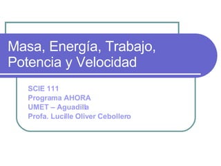 Masa, Energía, Trabajo, Potencia y Velocidad SCIE 111 Programa AHORA UMET – Aguadilla Profa. Lucille Oliver Cebollero 