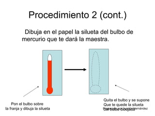 Procedimiento 2 (cont.) Dibuja en el papel la silueta del bulbo de mercurio que te dará la maestra. Pon el bulbo sobre  la franja y dibuja la silueta Quita el bulbo y se supone  Que te quede la silueta  del bulbo dibujada 