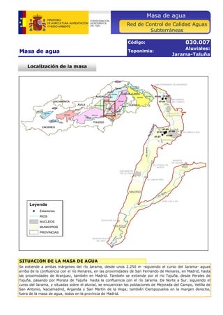 Masa de agua 
Masa de agua 
Código: 
Toponimia: 
030.007 
Aluviales: 
Jarama-Tajuña 
SALAMANCA 
CÁCERES 
TOLEDO 
ÁVILA 
MADRID 
GUADALAJARA 
CUENCA 
030.015 
030.003 
030.008 
030.022 
030.006 
030.011 
030.021 
030.009 
030.018 
030.002 
030.012 
030.010 
030.023 
030.014 
030.024 
030.016 
030.019 
030.007 
030.013 
030.017 
030.004 
030.001 
030.020 
030.005 
Red de Control de Calidad Aguas 
Subterráneas 
Localización de la masa 
SAN FERNANDO DE HENARES 
07-02 
!( 
!( !( 
VELILLA DE 
SAN ANTONIO 
!( 
!( 
!(!( 
!( 
MEJORADA 
DEL CAMPO 
07-06 
07-05 
Río Manzanares 
07-07 
07-04 
ARGANDA 
VILLARES (LOS) 
arama 
07-08 
07-03 
07-01 
Leyenda 
!( Estaciones 
RIOS 
NUCLEOS 
MUNICIPIOS 
PROVINCIAS 
DEHESA NUEVA 
DEL REY 
SITUACIÓN DE LA MASA DE AGUA 
SAN MARTIN 
DE LA VEGA 
MADRID 
ESTACION (LA) 
TOLEDO 
MORATA 
DE TAJUÑA 
VALLEQUILLAS 
NORTE 
Río Jarama 
VILLAMONTAÑA 
Río Tajuña 
CUBILLAS (LAS) 
Río Jarama 
Se extiende a ambas márgenes del río Jarama, desde unos 2.250 m -siguiendo el curso del Jarama- aguas 
arriba de la confluencia con el río Henares, en las proximidades de San Fernando de Henares, en Madrid, hasta 
las proximidades de Aranjuez, también en Madrid. También se extiende por el río Tajuña, desde Perales de 
Tajuña, pasando por Morata de Tajuña hasta la confluencia con el río Jarama. De Norte a Sur, siguiendo el 
curso del Jarama, y situadas sobre el aluvial, se encuentran las poblaciones de Mejorada del Campo, Velilla de 
San Antonio, Vaciamadrid, Arganda y San Martín de la Vega; también Ciempozuelos en la margen derecha, 
fuera f d de l la masa de d agua, todos t d en la l provincia i i de d Madrid. 
M d id 
 