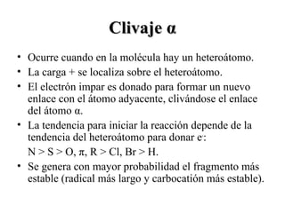 ClivajeClivaje αα
• Ocurre cuando en la molécula hay un heteroátomo.
• La carga + se localiza sobre el heteroátomo.
• El electrón impar es donado para formar un nuevo
enlace con el átomo adyacente, clivándose el enlace
del átomo α.
• La tendencia para iniciar la reacción depende de la
tendencia del heteroátomo para donar e-
:
N > S > O, π, R > Cl, Br > H.
• Se genera con mayor probabilidad el fragmento más
estable (radical más largo y carbocatión más estable).
 