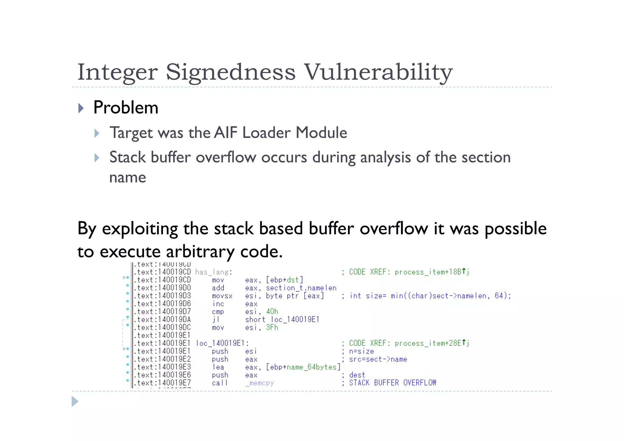 Integer Signedness Vulnerability	
 
!  Problem
!  Target was the AIF Loader Module
!  Stack buffer overflow occurs during analysis of the section
name
By exploiting the stack based buffer overflow it was possible
to execute arbitrary code.	
 