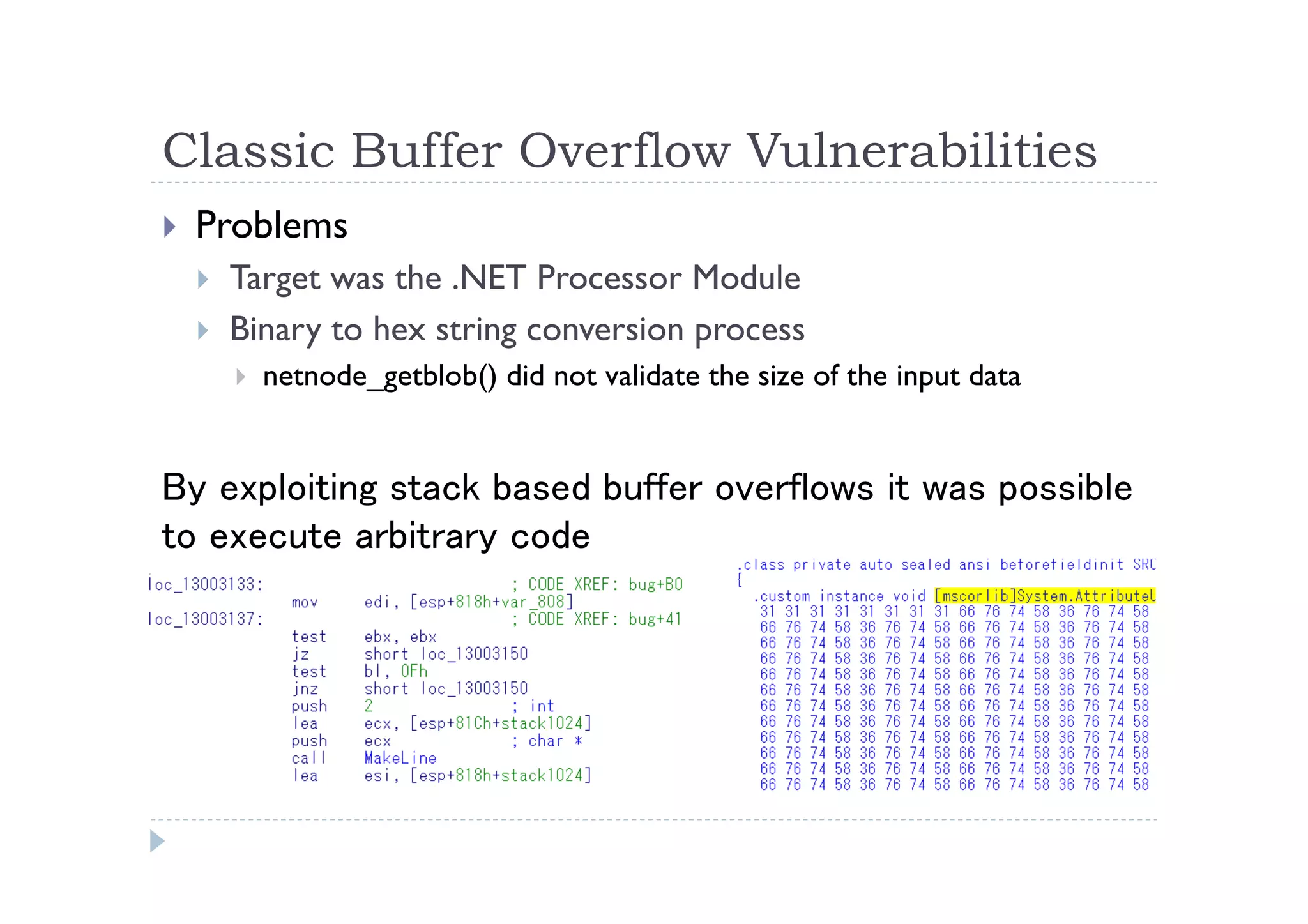 Classic Buffer Overflow Vulnerabilities	
 
!  Problems
!  Target was the .NET Processor Module
!  Binary to hex string conversion process
!  netnode_getblob() did not validate the size of the input data
By exploiting stack based buffer overflows it was possible
to execute arbitrary code	
 