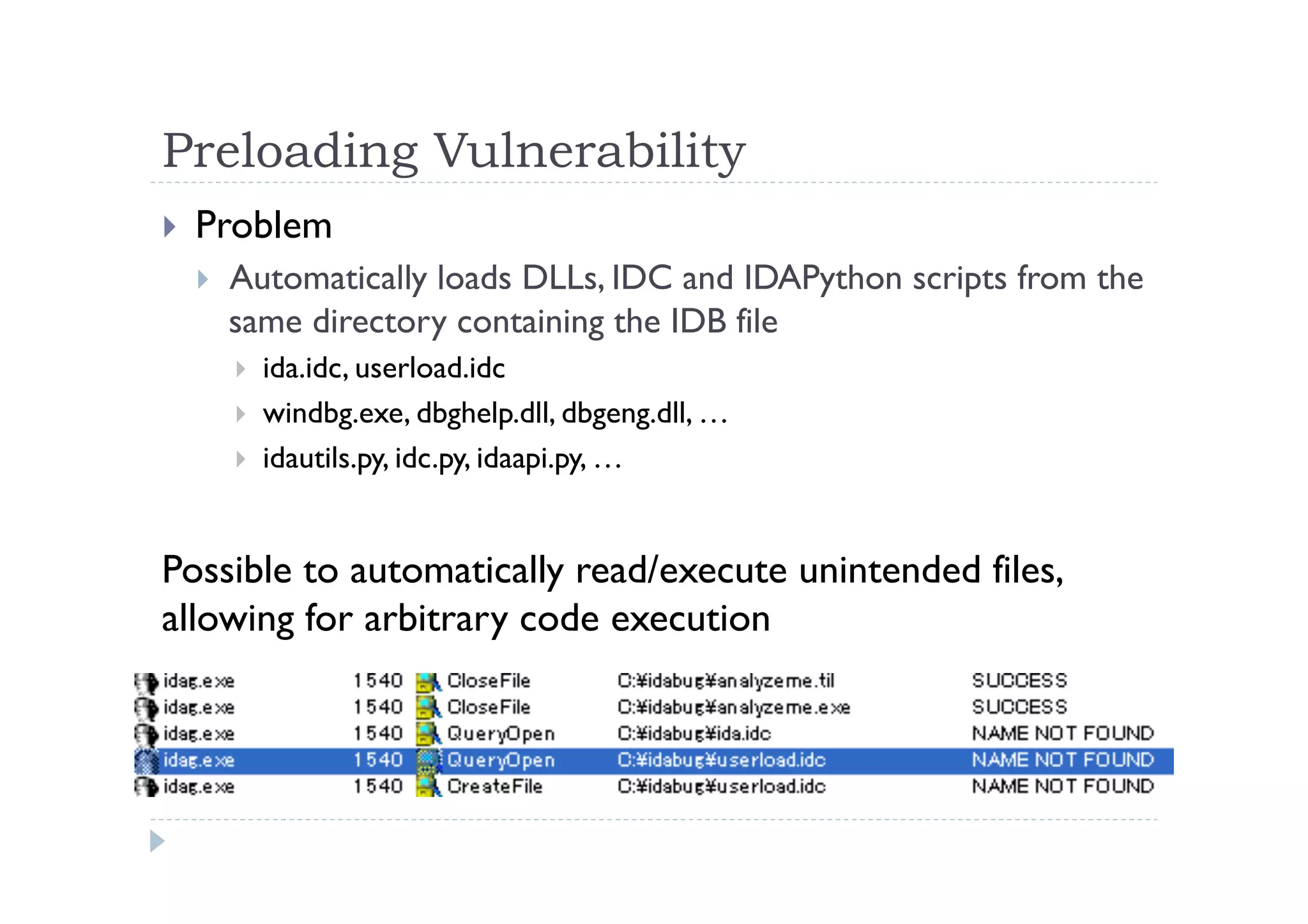 Preloading Vulnerability	
 
!  Problem
!  Automatically loads DLLs, IDC and IDAPython scripts from the
same directory containing the IDB file
!  ida.idc, userload.idc
!  windbg.exe, dbghelp.dll, dbgeng.dll, …
!  idautils.py, idc.py, idaapi.py, …
Possible to automatically read/execute unintended files,
allowing for arbitrary code execution	
 
