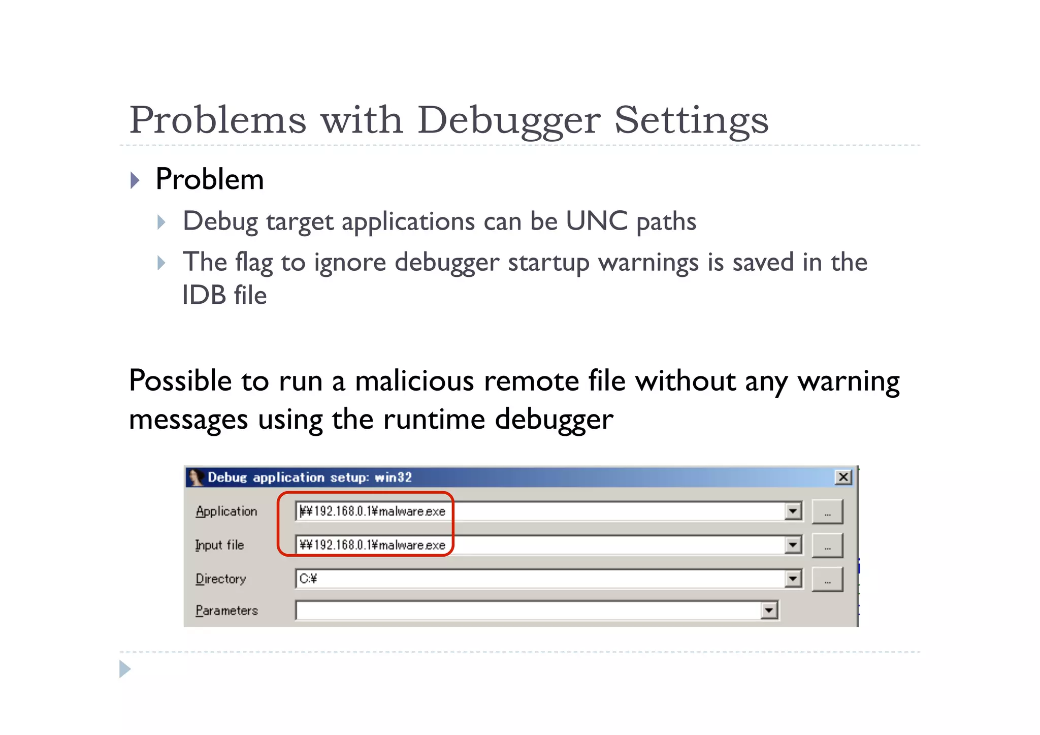 Problems with Debugger Settings	
 
!  Problem
!  Debug target applications can be UNC paths
!  The flag to ignore debugger startup warnings is saved in the
IDB file
Possible to run a malicious remote file without any warning
messages using the runtime debugger
 