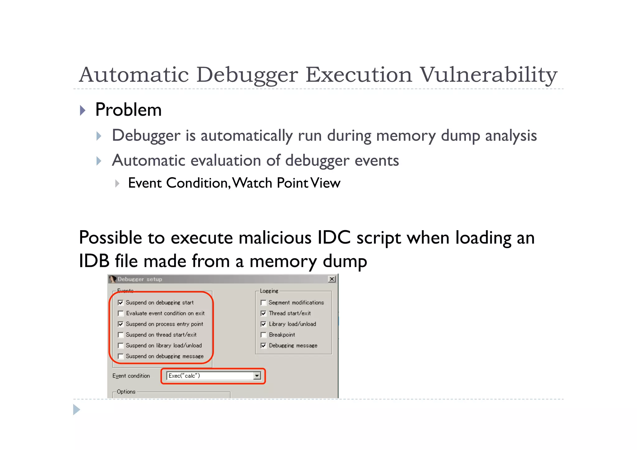 Automatic Debugger Execution Vulnerability	
 
!  Problem
!  Debugger is automatically run during memory dump analysis
!  Automatic evaluation of debugger events
!  Event Condition,Watch PointView
Possible to execute malicious IDC script when loading an
IDB file made from a memory dump	
 