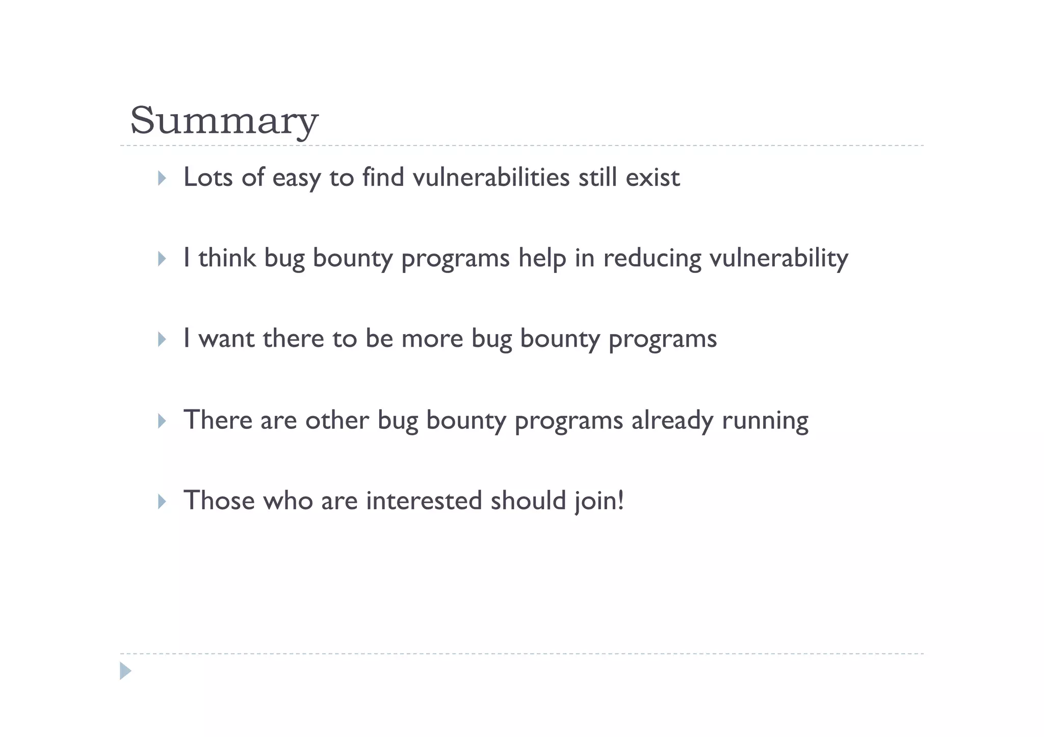 Summary	
 
!  Lots of easy to find vulnerabilities still exist
!  I think bug bounty programs help in reducing vulnerability
!  I want there to be more bug bounty programs
!  There are other bug bounty programs already running
!  Those who are interested should join!
 