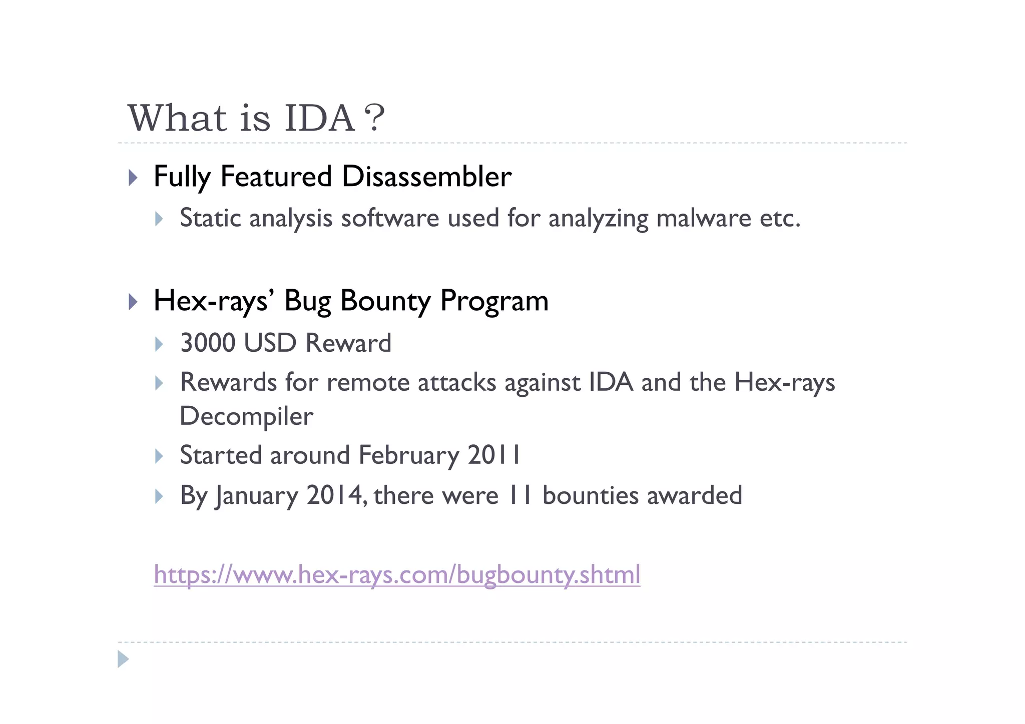 What is IDA？	
 
!  Fully Featured Disassembler
!  Static analysis software used for analyzing malware etc.
!  Hex-rays’ Bug Bounty Program
!  3000 USD Reward
!  Rewards for remote attacks against IDA and the Hex-rays
Decompiler
!  Started around February 2011
!  By January 2014, there were 11 bounties awarded
https://www.hex-rays.com/bugbounty.shtml
 