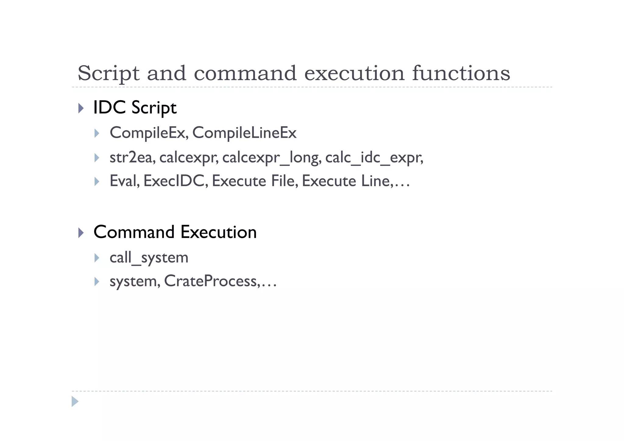 Script and command execution functions	
 
!  IDC Script
!  CompileEx, CompileLineEx
!  str2ea, calcexpr, calcexpr_long, calc_idc_expr,
!  Eval, ExecIDC, Execute File, Execute Line,…
!  Command Execution
!  call_system
!  system, CrateProcess,…
 