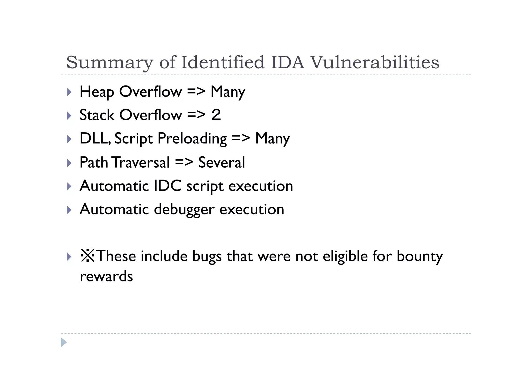 Summary of Identified IDA Vulnerabilities	
 
!  Heap Overflow => Many
!  Stack Overflow => ２
!  DLL, Script Preloading => Many
!  Path Traversal => Several
!  Automatic IDC script execution
!  Automatic debugger execution
!  ※These include bugs that were not eligible for bounty
rewards
 