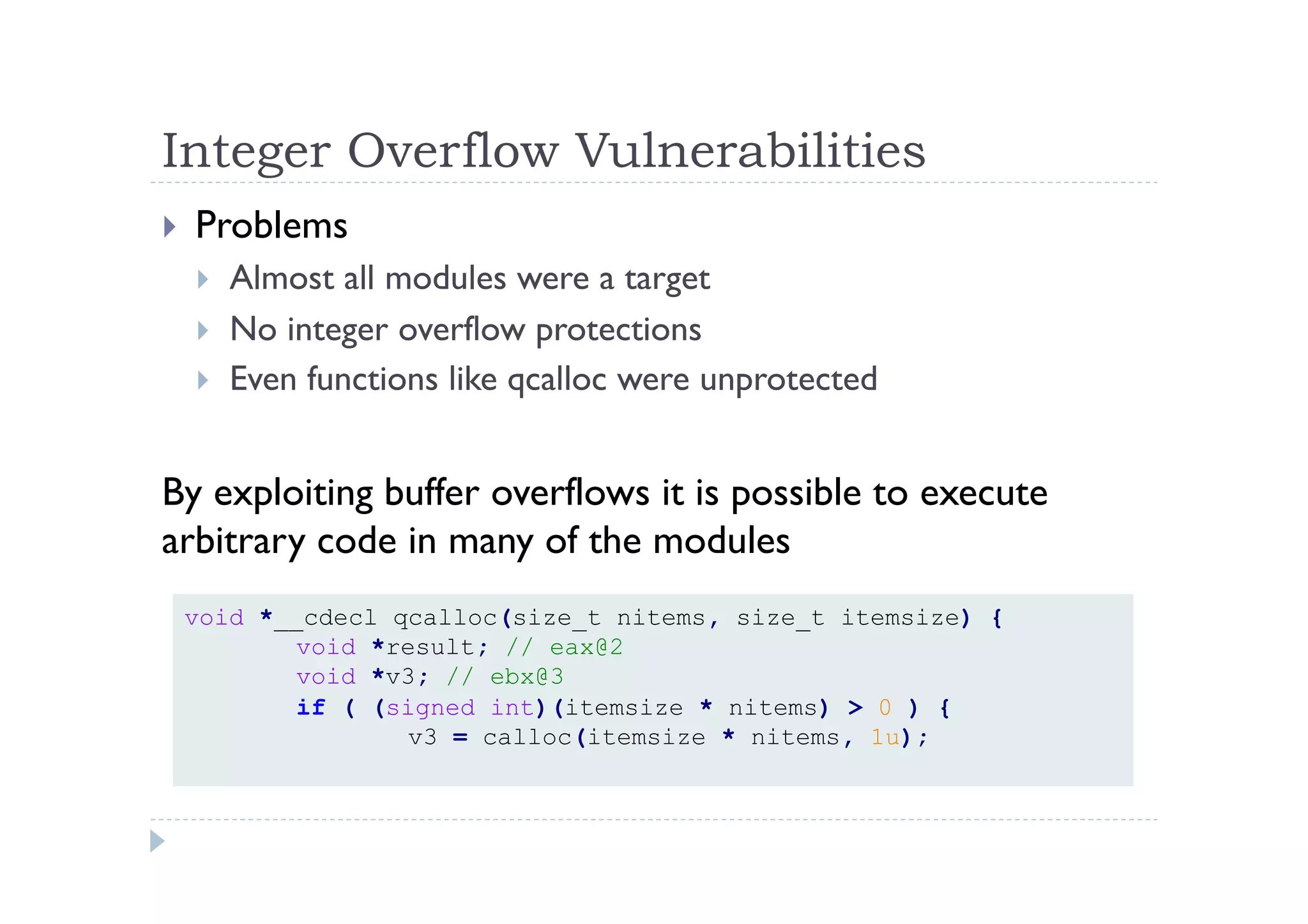 Integer Overflow Vulnerabilities	
 
!  Problems
!  Almost all modules were a target
!  No integer overflow protections
!  Even functions like qcalloc were unprotected
By exploiting buffer overflows it is possible to execute
arbitrary code in many of the modules
void *__cdecl qcalloc(size_t nitems, size_t itemsize) {
void *result; // eax@2
void *v3; // ebx@3
if ( (signed int)(itemsize * nitems) > 0 ) {
v3 = calloc(itemsize * nitems, 1u);
 