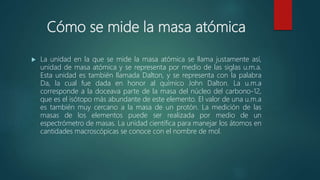 Cómo se mide la masa atómica
 La unidad en la que se mide la masa atómica se llama justamente así,
unidad de masa atómica y se representa por medio de las siglas u.m.a.
Esta unidad es también llamada Dalton, y se representa con la palabra
Da, la cual fue dada en honor al químico John Dalton. La u.m.a
corresponde a la doceava parte de la masa del núcleo del carbono-12,
que es el isótopo más abundante de este elemento. El valor de una u.m.a
es también muy cercano a la masa de un protón. La medición de las
masas de los elementos puede ser realizada por medio de un
espectrómetro de masas. La unidad científica para manejar los átomos en
cantidades macroscópicas se conoce con el nombre de mol.
 
