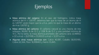 Ejemplos
 Masa atómica del oxígeno: En el caso del hidrógeno, indica masa
atómica del H = 1,00797, debemos leer que la masa de un átomo de H
es 1,00797 veces mayor que la u.m.a., pero no que la masa de un átomo
de H es 1,00797 g.
 Masa atómica del carbono: El carbono natural es una mezcla de tres
isótopos, 98,892 % de 12 C y 1,108 % de 13 C y una cantidad mínima de
14 C. Por lo tanto, la masa atómica promedio del carbono será: (0,98892)
x (12 u.m.a) + (0,01108) x (13,00335 u.m.a) = 12,011 u.m.a.
 Algunas otras masas atómicas son: Calcio 40.087, Cobalto 58,933195,
Cobre 63,564, Flúor 18,998403 y hierro 55,845.
 