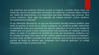 Las sustancias que podemos observar ocupan un espacio y también tienen masa. Las
moléculas, que son las partes que constituyen las sustancias, a menudo deben medirse
por medio de experimentos, y es importante que estas medidas sean precisas. Pero
¿cómo podemos medir algo tan pequeño de manera precisa? ¿Cómo medimos
normalmente las moléculas?
En los diferentes laboratorios, se usa una herramienta llamada balance analítico para
medir en gramos. A través de un cálculo cuidadoso, los científicos pueden determinar
la cantidad de moles que necesitará una reacción específica. Un mol es una unidad de
medida que nos ayuda a hacer comparaciones entre partículas de cualquier sustancia
dada y su masa. Si ya sabemos la cantidad de moles que necesitamos, podemos usar
el concepto de masa molar para calcular cuántos gramos de la sustancia se requieren.
La masa molar, también conocida como peso molecular, es la suma de la masa total en
gramos de todos los átomos que componen una molécula particular. La unidad
utilizada para medir es gramos por mol.
 