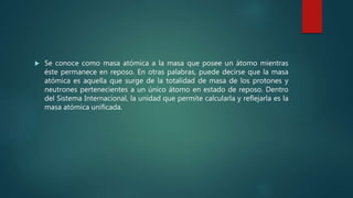  Se conoce como masa atómica a la masa que posee un átomo mientras
éste permanece en reposo. En otras palabras, puede decirse que la masa
atómica es aquella que surge de la totalidad de masa de los protones y
neutrones pertenecientes a un único átomo en estado de reposo. Dentro
del Sistema Internacional, la unidad que permite calcularla y reflejarla es la
masa atómica unificada.
 