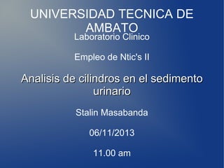 UNIVERSIDAD TECNICA DE
AMBATO
Laboratorio Clinico
Empleo de Ntic's II

Analisis de cilindros en el sedimento
urinario
Stalin Masabanda
06/11/2013
11.00 am

 