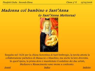 Pianfetti Giulia Secondo Elena                              Classe 3^E    15/05/2006



Madonna col bambino e Sant’Anna
                                 (o Sant’Anna Metterza)




  Eseguita nel 1424 per la chiesa fiorentina di Sant'Ambrogio, la tavola attesta la
   collaborazione paritetica di Masaccio e Masolino, ma anche la loro diversità.
       In quest’opera, la prima dove è manifestato il sodalizio dei due artisti,
                 Medioevo e Rinascimento sono messe a confronto.
 Avanti                                Indice                               Indietro
 