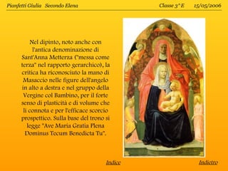 Pianfetti Giulia Secondo Elena                   Classe 3^E   15/05/2006




           Nel dipinto, noto anche con
            l'antica denominazione di
      Sant'Anna Metterza ("messa come
      terza" nel rapporto gerarchico), la
      critica ha riconosciuto la mano di
       Masaccio nelle figure dell'angelo
      in alto a destra e nel gruppo della
       Vergine col Bambino, per il forte
      senso di plasticità e di volume che
       li connota e per l'efficace scorcio
      prospettico. Sulla base del trono si
         legge "Ave Maria Gratia Plena
        Dominus Tecum Benedicta Tu".



                                        Indice                 Indietro
 