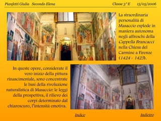 Pianfetti Giulia Secondo Elena                   Classe 3^E   15/05/2006


                                                    La straordinaria
                                                    personalità di
                                                    Masaccio esplode in
                                                    maniera autonoma
                                                    negli affreschi della
                                                    Cappella Brancacci
                                                    nella Chiesa del
                                                    Carmine a Firenze
                                                    (1424 - 1425).

    In queste opere, considerate il
           vero inizio della pittura
rinascimentale, sono concentrate
          le basi della rivoluzione
naturalistica di Masaccio: le leggi
    della prospettiva, il rilievo dei
             corpi determinato dal
 chiaroscuro, l’intensità emotiva.
                                        Indice                  Indietro
 