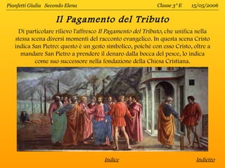 Pianfetti Giulia Secondo Elena                              Classe 3^E    15/05/2006


                    Il Pagamento del Tributo
     Di particolare rilievo l'affresco Il Pagamento del Tributo, che unifica nella
   stessa scena diversi momenti del racconto evangelico. In questa scena Cristo
   indica San Pietro: questo è un gesto simbolico, poiché con esso Cristo, oltre a
     mandare San Pietro a prendere il denaro dalla bocca del pesce, lo indica
           come suo successore nella fondazione della Chiesa Cristiana.




                                       Indice                               Indietro
 