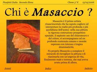 Pianfetti Giulia Secondo Elena                         Classe 3^E    15/05/2006




 Chi è Masaccio ?
                                          Masaccio è il primo artista
                                 rinascimentale che ha saputo cogliere ed
                                  interpretare la realtà più profonda e più
                                   quotidiana dell'uomo: nella sua pittura
                                     la rigorosa costruzione prospettico
                                 spaziale, il sapiente uso del chiaroscuro e
                                     del colore, si accompagnano ad un
                                    profondo contenuto umano e morale
                                        espresso con intensa e tragica
                                                drammaticità.
                                     Fu proprio Masaccio a compiere il
                                    miracolo di risvegliare la pittura e di
                                     rianimarla con un'urgenza di vita,
                                 finalmente reale e terrena, che mai aveva
                                           avuto prima di allora.

 Avanti                          Indice                                Indietro
 