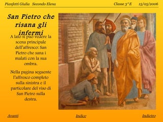 Pianfetti Giulia Secondo Elena            Classe 3^E   15/05/2006


 San Pietro che
     risana gli
       infermi
  A lato si può vedere la
      scena principale
      dell’affresco: San
      Pietro che sana i
      malati con la sua
            ombra.
   Nella pagina seguente
    l’affresco completo
      sulla sinistra e il
   particolare del viso di
       San Pietro sulla
           destra.


 Avanti                          Indice                 Indietro
 