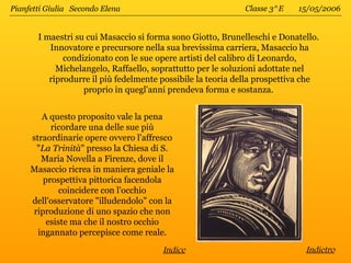 Pianfetti Giulia Secondo Elena                              Classe 3^E    15/05/2006


       I maestri su cui Masaccio si forma sono Giotto, Brunelleschi e Donatello.
          Innovatore e precursore nella sua brevissima carriera, Masaccio ha
              condizionato con le sue opere artisti del calibro di Leonardo,
            Michelangelo, Raffaello, soprattutto per le soluzioni adottate nel
          riprodurre il più fedelmente possibile la teoria della prospettiva che
                   proprio in quegl'anni prendeva forma e sostanza.


        A questo proposito vale la pena
          ricordare una delle sue più
     straordinarie opere ovvero l'affresco
      "La Trinità" presso la Chiesa di S.
        Maria Novella a Firenze, dove il
     Masaccio ricrea in maniera geniale la
        prospettiva pittorica facendola
             coincidere con l'occhio
     dell'osservatore "illudendolo" con la
     riproduzione di uno spazio che non
         esiste ma che il nostro occhio
       ingannato percepisce come reale.
                                       Indice                               Indietro
 
