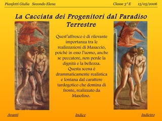 Pianfetti Giulia Secondo Elena                               Classe 3^E   15/05/2006


      La Cacciata dei Progenitori dal Paradiso
                      Terrestre
                             Quest’affresco è di rilevante
                                   importanza tra le
                              realizzazioni di Masaccio,
                             poiché in esso l’uomo, anche
                              se peccatore, non perde la
                                 dignità e la bellezza.
                                    Questa scena è
                             drammaticamente realistica
                                e lontana dal carattere
                              tardogotico che domina di
                                 fronte, realizzato da
                                      Masolino.



 Avanti                                Indice                              Indietro
 