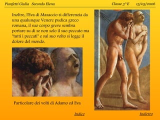 Pianfetti Giulia Secondo Elena                      Classe 3^E   15/05/2006


    Inoltre, l'Eva di Masaccio si differenzia da
    una qualunque Venere pudica greco
    romana, il suo corpo greve sembra
    portare su di se non solo il suo peccato ma
    "tutti i peccati" e sul suo volto si legge il
    dolore del mondo.




     Particolare dei volti di Adamo ed Eva

                                        Indice                    Indietro
 