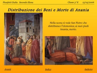 Pianfetti Giulia Secondo Elena                        Classe 3^E     15/05/2006


    Distribuzione dei Beni e Morte di Anania

                                     Nella scena si vede San Pietro che
                                    distribuisce l’elemosina; ai suoi piedi
                                               Anania, morto.




 Avanti                          Indice                                Indietro
 