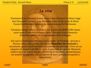 Pianfetti Giulia Secondo Elena                               Classe 3^E    15/05/2006



                                     La vita
          Tommaso di ser Giovanni Cassai nasce a San Giovanni in Altura (oggi
           San Giovanni Valdarno) il 21 Dicembre 1401 da Giovanni di Mone
            Cassai di professione notaio e da monna Jacopa di Martinozzo.

          Tommaso rimane orfano di padre a soli 5 anni nel 1406. Nello stesso
            anno nasce il fratello Giovanni. Anche Giovanni come Masaccio
                 diventerà pittore con il soprannome dello Scheggia.

       Nel 1417 si trasferisce a Firenze con la madre ed il fratello. Arrivato a
          Firenze entra nella cerchia del pittore Masolino da Panicale e
      nonostante questi sia di vent'anni più anziano non pare che il loro sia un
       rapporto da maestro ad allievo. Anzi, la presenza del geniale Masaccio
       sembra dare un nuovo impulso all'attività di Masolino, standardizzata
        sui modelli tardogotici, con un innesto di nuovi principi prospettici e
                                     naturalistici.


 Avanti                                 Indice                               Indietro
 