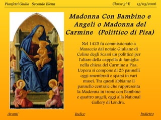 Pianfetti Giulia Secondo Elena                          Classe 3^E   15/05/2006


                                  Madonna Con Bambino e
                                   Angeli o Madonna del
                                 Carmine (Polittico di Pisa)
                                       Nel 1425 fu commissionato a
                                      Masaccio dal notaio Giuliano di
                                    Colino degli Scarsi un polittico per
                                     l'altare della cappella di famiglia
                                      nella chiesa del Carmine a Pisa.
                                    L'opera si compone di 25 pannelli
                                      oggi smembrati e sparsi in vari
                                        musei. Tra questi abbiamo il
                                    pannello centrale che rappresenta
                                    la Madonna in trono con Bambino
                                    e quattro angeli, oggi alla National
                                             Gallery di Londra.

 Avanti                            Indice                              Indietro
 