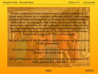 Pianfetti Giulia Secondo Elena                                   Classe 3^E     15/05/2006




        Firenze condiziona e forma tutta la personalità artistica di Masaccio. In
      quegli anni a Firenze era in corso una rivoluzione artistica e culturale che
      cambiò moltissimo nell'intendere e nel realizzare le arti dell'architettura e
         della scultura, ma non quella della pittura, che nei primi anni del '400
       faceva ancora riferimento allo stile tardogotico. Fu proprio Masaccio che
      introdusse grandissime novità nella pittura e per questo è considerato "Il
        fondatore della pittura rinascimentale". Tra i sui estimatori ricordiamo
                    Brunelleschi, Leonardo da Vinci e Michelangelo.

     Nel 1422 si iscrive all’Arte dei medici e speziali ed inizia così la sua attività
                                 di pittore autonomo.

        Nel 1426 è chiamato a Pisa da Ser Giuliano di Colino degli Scalzi per
                          dipingere una pala di altare.

      Nel 1428 Masaccio si reca nuovamente a Roma per una commissione e lì
                         muore giovanissimo, a 26 anni.


                                         Indice                                   Indietro
 