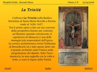 Pianfetti Giulia Secondo Elena                      Classe 3^E   15/05/2006


                  La Trinità
          L’affresco La Trinità nella Basilica
     fiorentina di Santa Maria Novella a Firenze
                  risale al 1426-1427.
      Tra le prime opere a fare un uso concreto
         della prospettiva lineare per costruire
          un’illusione spaziale convincente, il
          capolavoro di Masaccio è una delle
        immagini più sorprendenti dell’epoca.
     La cornice architettonica rivela l’influenza
      di Brunelleschi ed è stato spesso detto che
        il grande architetto aiutò l’amico nella
         progettazione del dipinto. Sotto l’arco
       massiccio, in una cappella con la volta a
          botte, ci sono le figure della Trinità.


 Avanti                                Indice                     Indietro
 