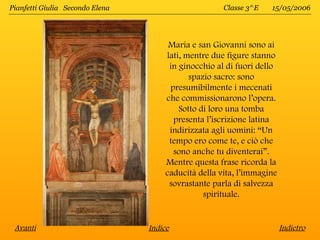 Pianfetti Giulia Secondo Elena                       Classe 3^E   15/05/2006




                                      Maria e san Giovanni sono ai
                                     lati, mentre due figure stanno
                                      in ginocchio al di fuori dello
                                            spazio sacro: sono
                                      presumibilmente i mecenati
                                     che commissionarono l’opera.
                                         Sotto di loro una tomba
                                       presenta l’iscrizione latina
                                      indirizzata agli uomini: “Un
                                      tempo ero come te, e ciò che
                                       sono anche tu diventerai”.
                                     Mentre questa frase ricorda la
                                     caducità della vita, l’immagine
                                      sovrastante parla di salvezza
                                                spirituale.


 Avanti                          Indice                                Indietro
 