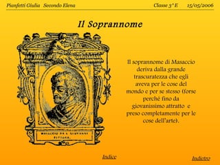 Pianfetti Giulia Secondo Elena                           Classe 3^E   15/05/2006



                                 Il Soprannome


                                              Il soprannome di Masaccio
                                                   deriva dalla grande
                                                  trascuratezza che egli
                                                   aveva per le cose del
                                              mondo e per se stesso (forse
                                                      perché fino da
                                                 giovanissimo attratto e
                                              preso completamente per le
                                                      cose dell’arte).




                                     Indice                             Indietro
 