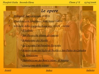 Pianfetti Giulia Secondo Elena                                Classe 3^E    15/05/2006



                                    Le opere
      •   Trittico di San Giovenale (1422)
      •   Madonna con bambino e Sant’Anna (1424)
      •   Affreschi della Cappella Brancacci (1424 - 1426)
                 • Il Tributo
                 • San Pietro che risana gli infermi
                 • Il Battesimo dei Neofiti
                 • La Cacciata Dal Paradiso Terrestre
                 • Resurrezione del figlio di Teofilo e San Pietro in Cattedra
                 • La Tentazione
                 • Distribuzione dei Beni e Morte di Anania
                 • Guarigione dello zoppo
 Avanti                                  Indice                                  Indietro
 