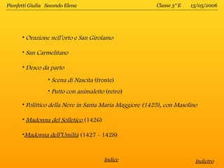 Pianfetti Giulia Secondo Elena                           Classe 3^E   15/05/2006




      • Orazione nell’orto e San Girolamo

      • San Carmelitano

      • Desco da parto

                 • Scena di Nascita (fronte)
                 • Putto con animaletto (retro)

      • Polittico della Neve in Santa Maria Maggiore (1425), con Masolino

      • Madonna del Solletico (1426)

      •Madonna dell’Umiltà (1427 - 1428)



                                       Indice                           Indietro
 