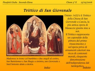 Pianfetti Giulia Secondo Elena                                Classe 3^E    15/05/2006



                    Trittico di San Giovenale
                                                             Datato 1422 è il Trittico
                                                                della Chiesa di San
                                                              Giovenale a Cascia, la
                                                                più antica opera di
                                                             Masaccio giunta sino a
                                                                         noi.
                                                              Il Trittico rappresenta
                                                                un caposaldo della
                                                                 pittura del primo
                                                                  rinascimento; è
                                                                 un’opera priva di
                                                             ornamenti esteriori ma
                                                                 ricca di contenuti
                                                                 morali, eloquente
   Madonna in trono col bambino e due angeli al centro,
                                                                   dimostrazione
   San Bartolomeo e San Biagio a sinistra, san Giovenale e
                                                              dell'indipendenza dal
   Sant’Antonio abate a destra.
                                                                    tardogotico.
                                          Indice                              Indietro
 