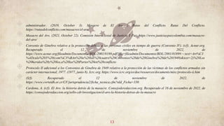 ◈ administrador. (2019, October 3). Masacre de El Aro | Rutas del Conflicto. Rutas Del Conflicto.
https://rutasdelconflicto.com/masacres/el-aro
◈ Masacre del Aro. (2021, October 22). Comisión Intereclesial de Justicia Y Paz. https://www.justiciaypazcolombia.com/masacre-
del-aro/
◈ Convenio de Ginebra relativo a la protección debida a las personas civiles en tiempo de guerra (Convenio IV). (s/f). Acnur.org.
Recuperado el 12 de noviembre de 2022, de
https://www.acnur.org/fileadmin/Documentos/BDL/2001/0189.pdf?file=fileadmin/Documentos/BDL/2001/0189#:~:text=Art%C3
%ADculo%203%20(com%C3%BAn%20a%20las%20cuatro%20Convenios%20de%20Ginebra%20de%201949)&text=2)%20Los
%20heridos%20y%20los,a%20las%20Partes%20en%20conflicto
◈ Protocolo II adicional a los Convenios de Ginebra de 1949 relativo a la protección de las víctimas de los conflictos armados sin
carácter internacional, 1977. (1977, junio 8). Icrc.org. https://www.icrc.org/es/doc/resources/documents/misc/protocolo-ii.htm
◈ (S/f). Recuperado el 12 de noviembre de 2022, de
https://www.corteidh.or.cr/CF/jurisprudencia2/ficha_tecnica.cfm?nId_Ficha=330
◈ Cardona, A. (s/f). El Aro: la historia detrás de la masacre. Consejoderedaccion.org. Recuperado el 16 de noviembre de 2022, de
https://consejoderedaccion.org/sello-cdr/investigacion/el-aro-la-historia-detras-de-la-masacre
13
 