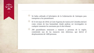 ◈ Se habia utilizado el helicóptero de la Gobernación de Antioquia para
transportar a los paramilitares.
◈ El 31 de mayo de 2018, la Corte Suprema de Justicia de Colombia declaró
como crimen de lesa humanidad, donde podrian ser investigados en
cualquier momento los asesinatos por el alto tribunal.
◈ 200 paramilitares torturaron y mataron a personas de la región,
cometiendo una de las masacres más dolorosas, que derivó el
desplazamiento de 1400 personas.
2
 