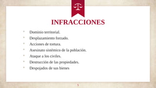 INFRACCIONES
• Dominio territorial.
• Desplazamiento forzado.
• Acciones de tortura.
• Asesinato sistémico de la población.
• Ataque a los civiles.
• Destrucción de las propiedades.
• Despojados de sus bienes
5
 