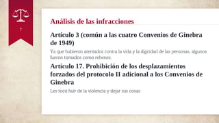 Artículo 3 (común a las cuatro Convenios de Ginebra
de 1949)
Ya que hubieron atentados contra la vida y la dignidad de las personas, algunos
fueron tomados como rehenes.
Artículo 17. Prohibición de los desplazamientos
forzados del protocolo II adicional a los Convenios de
Ginebra
Les tocó huir de la violencia y dejar sus cosas
Análisis de las infracciones
7
 